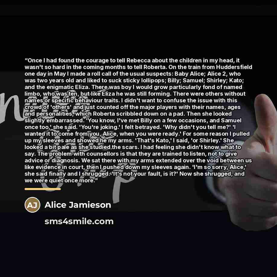 “Once I had found the courage to tell Rebecca about the children in my head, it wasn't so hard in the coming months to tell Roberta. On the train from Huddersfield one day in May I made a roll call of the usual suspects: Baby Alice; Alice 2, who was two years old and liked to suck sticky lollipops…” quote by Alice Jamieson