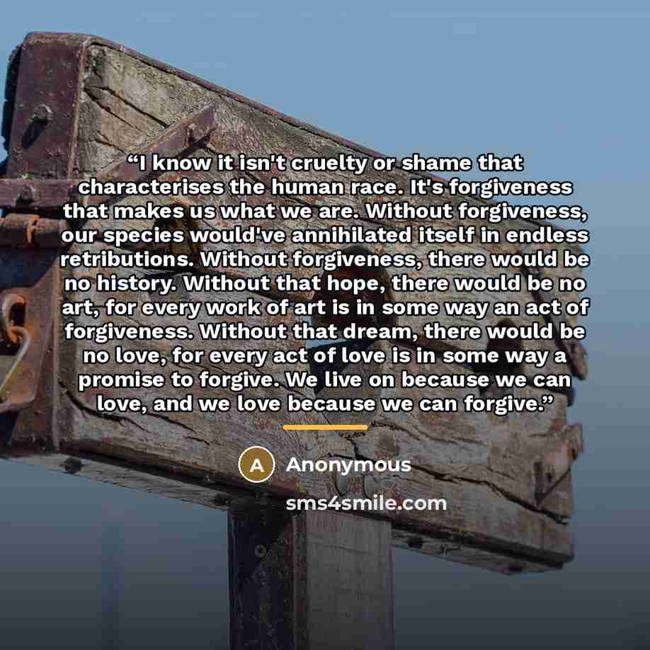 “I know it isn't cruelty or shame that characterises the human race. It's forgiveness that makes us what we are. Without forgiveness, our species would've annihilated itself in endless retributions. Without forgiveness, there would be no history. Without that hope, there would be no art, for every…” quote by Anonymous