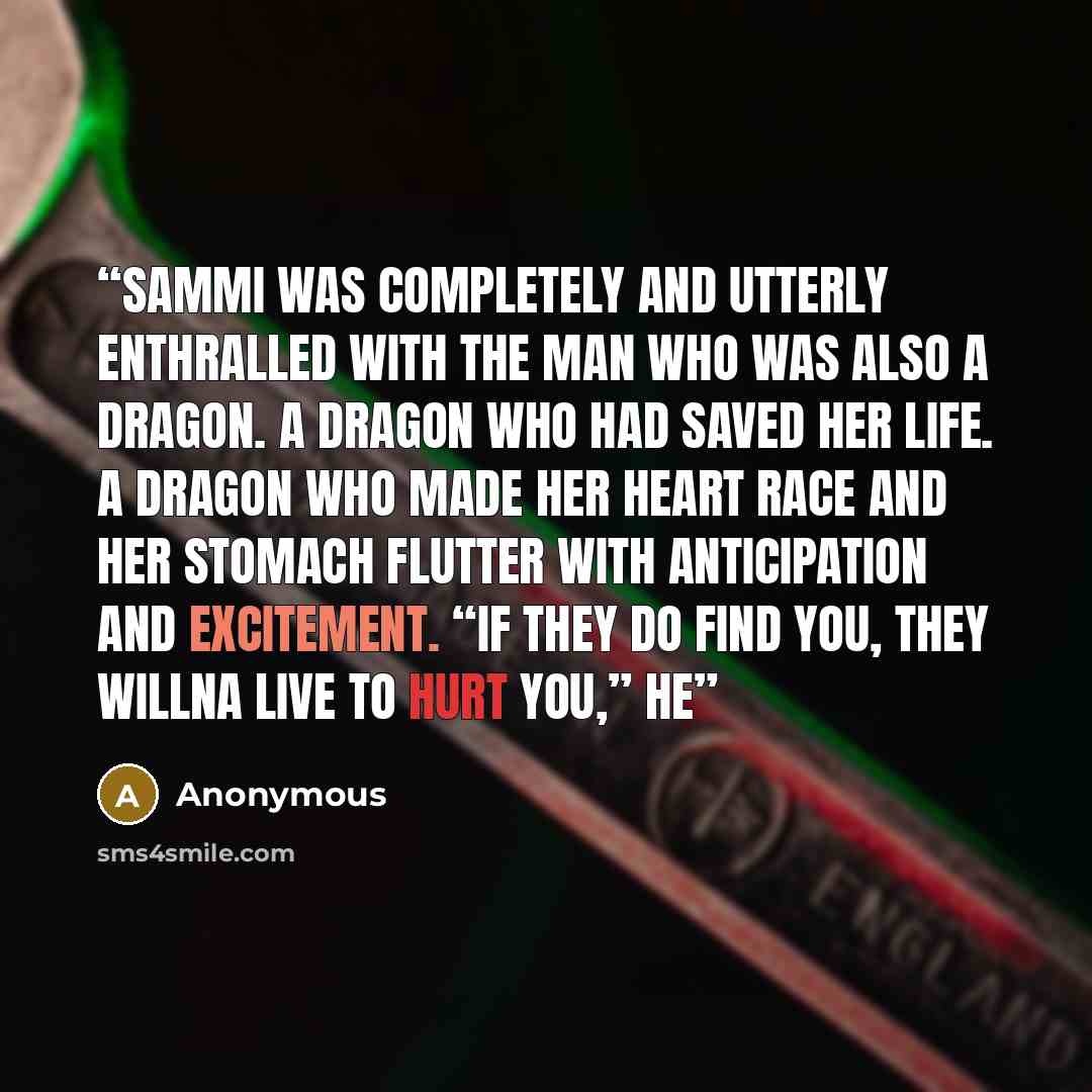“Sammi was completely and utterly enthralled with the man who was also a dragon. A dragon who had saved her life. A dragon who made her heart race and her stomach flutter with anticipation and excitement. “If they do find you, they willna live to hurt you,” he” quote by Anonymous