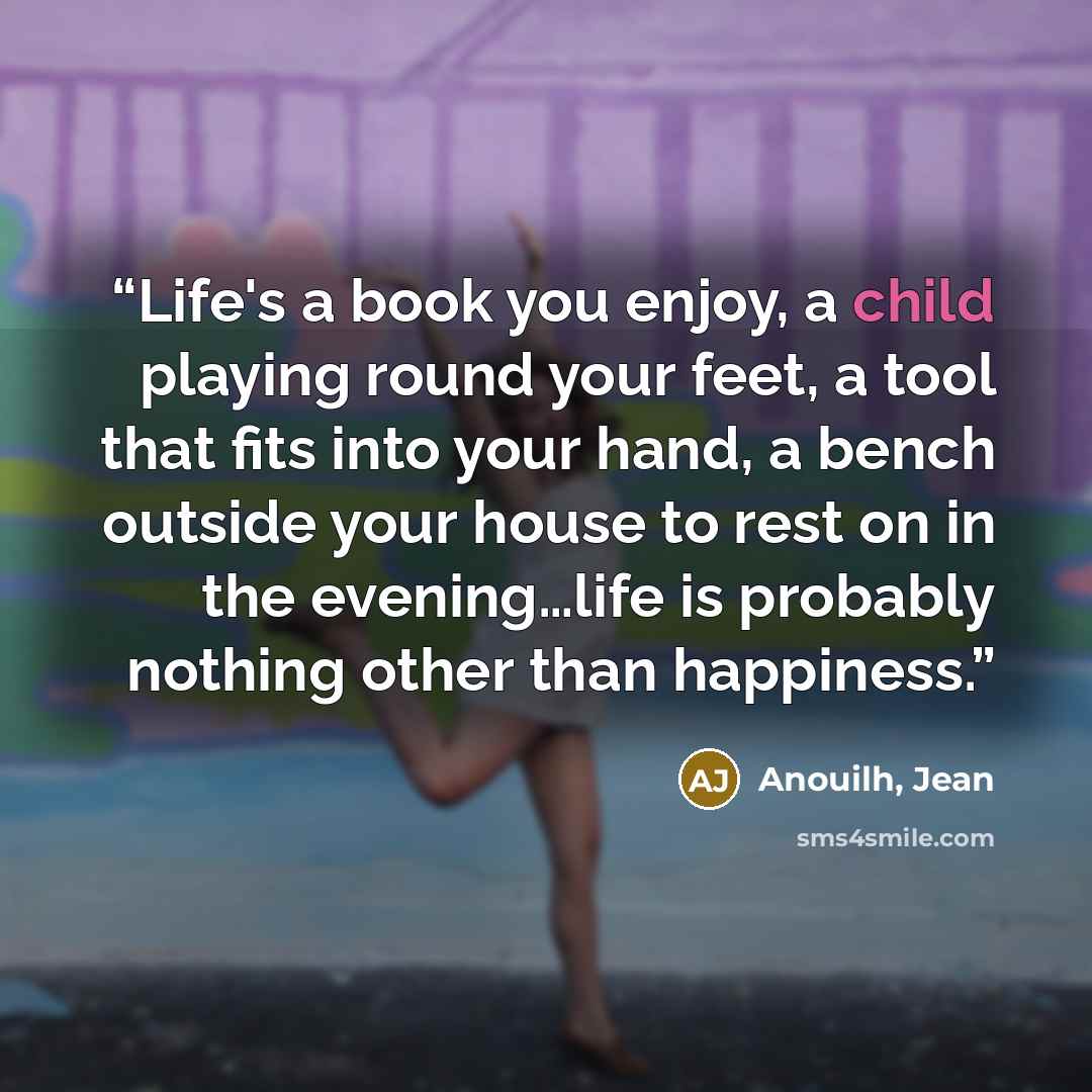 “Life's a book you enjoy, a child playing round your feet, a tool that fits into your hand, a bench outside your house to rest on in the evening…life is probably nothing other than happiness.” quote by Anouilh, Jean