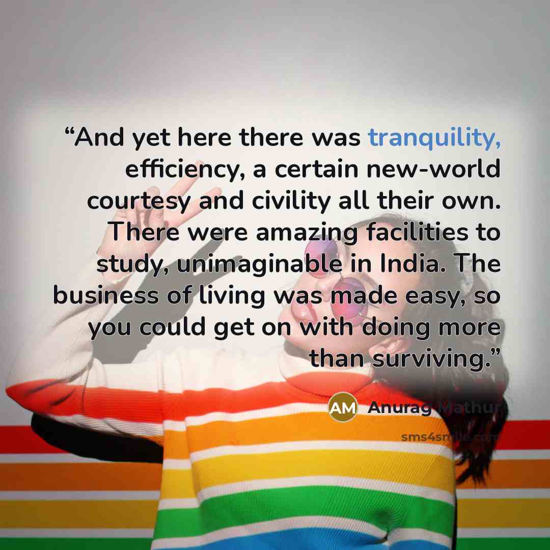 “And yet here there was tranquility, efficiency, a certain new-world courtesy and civility all their own. There were amazing facilities to study, unimaginable in India. The business of living was made easy, so you could get on with doing more than surviving.” quote by Anurag Mathur