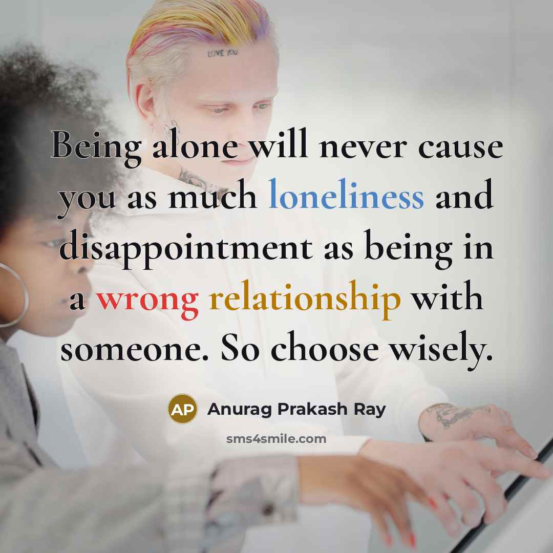 “Being alone will never cause you as much loneliness and disappointment as being in a wrong relationship with someone. So choose wisely.” quote by Anurag Prakash Ray