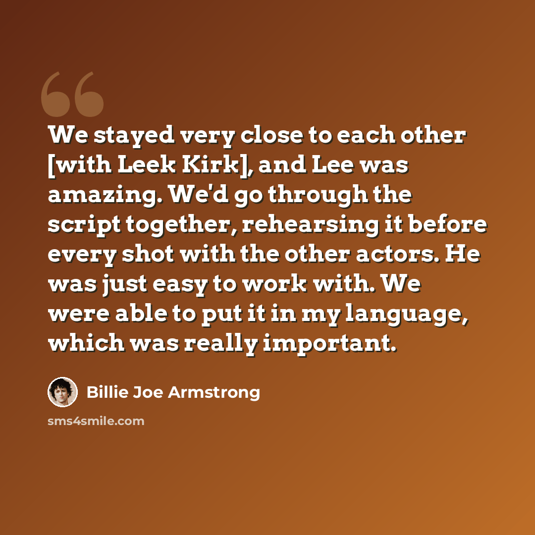 “We stayed very close to each other [with Leek Kirk], and Lee was amazing. We'd go through the script together, rehearsing it before every shot with the other actors. He was just easy to work with. We were able to put it in my language, which was really important.” quote by Billie Joe Armstrong