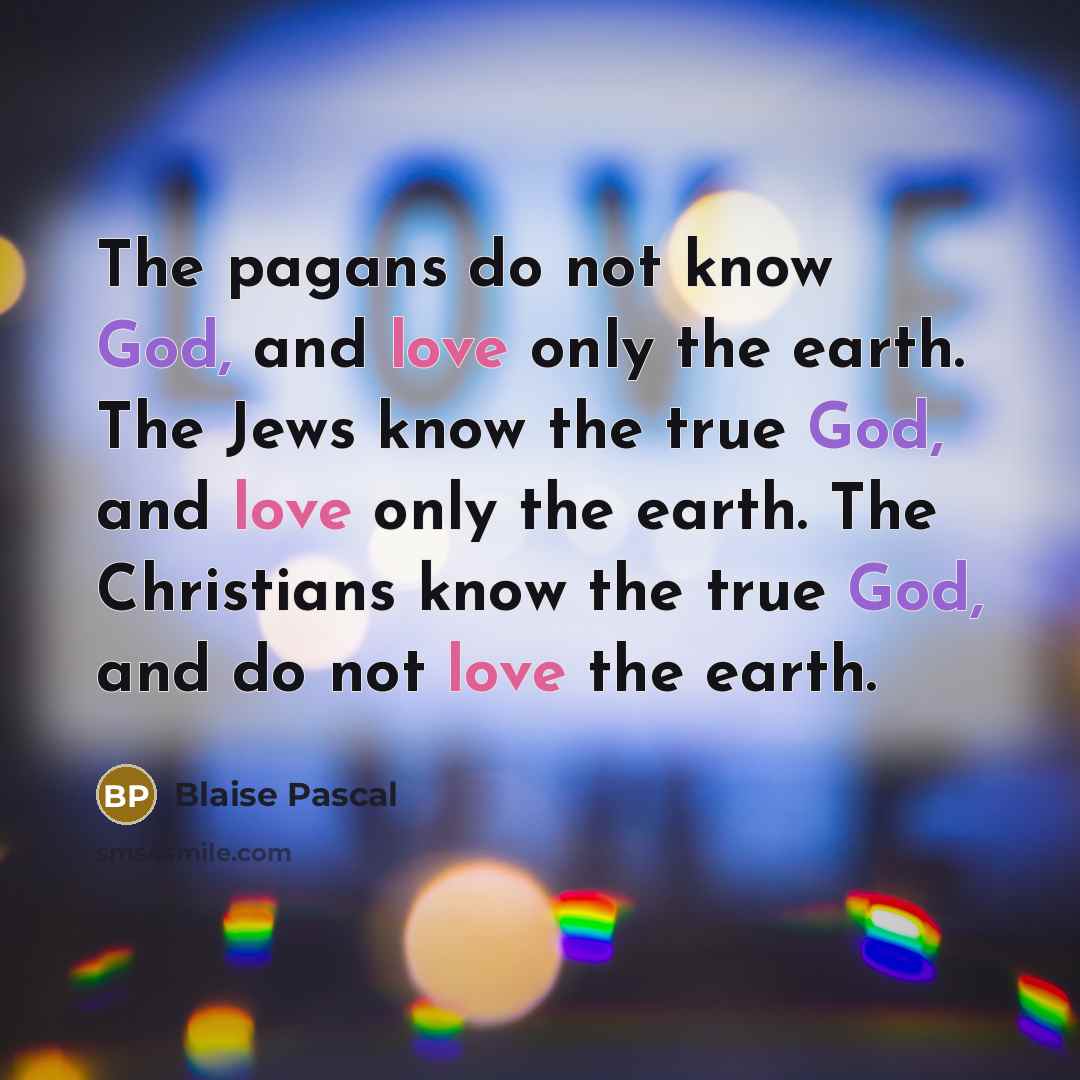 “The pagans do not know God, and love only the earth. The Jews know the true God, and love only the earth. The Christians know the true God, and do not love the earth.” quote by Blaise Pascal