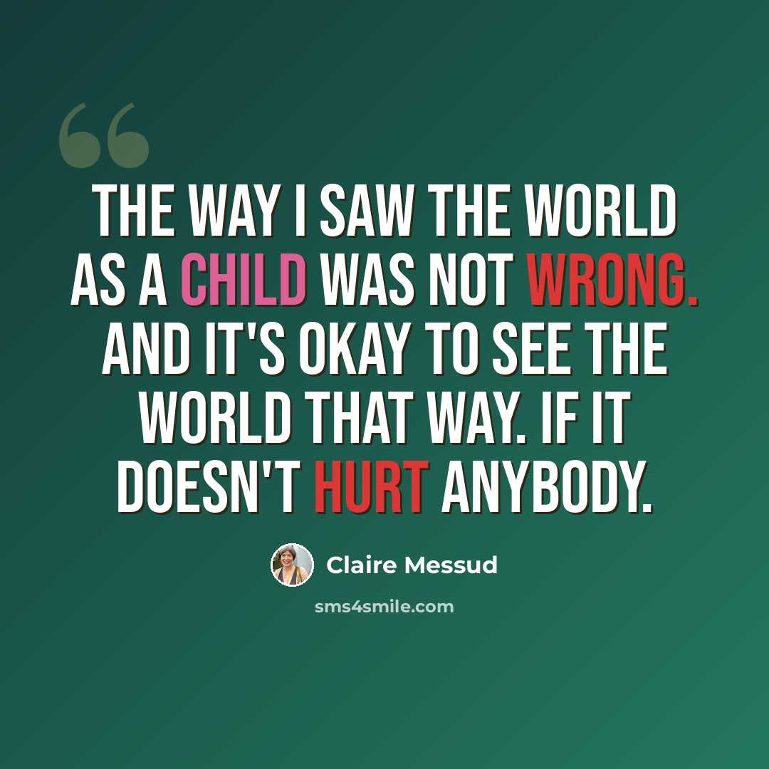 “The way I saw the world as a child was not wrong. And it's okay to see the world that way. If it doesn't hurt anybody.” quote by Claire Messud