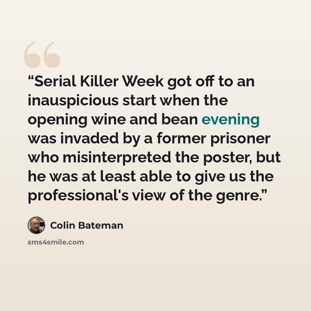 “Serial Killer Week got off to an inauspicious start when the opening wine and bean evening was invaded by a former prisoner who misinterpreted the poster, but he was at least able to give us the professional's view of the genre.” quote by Colin Bateman