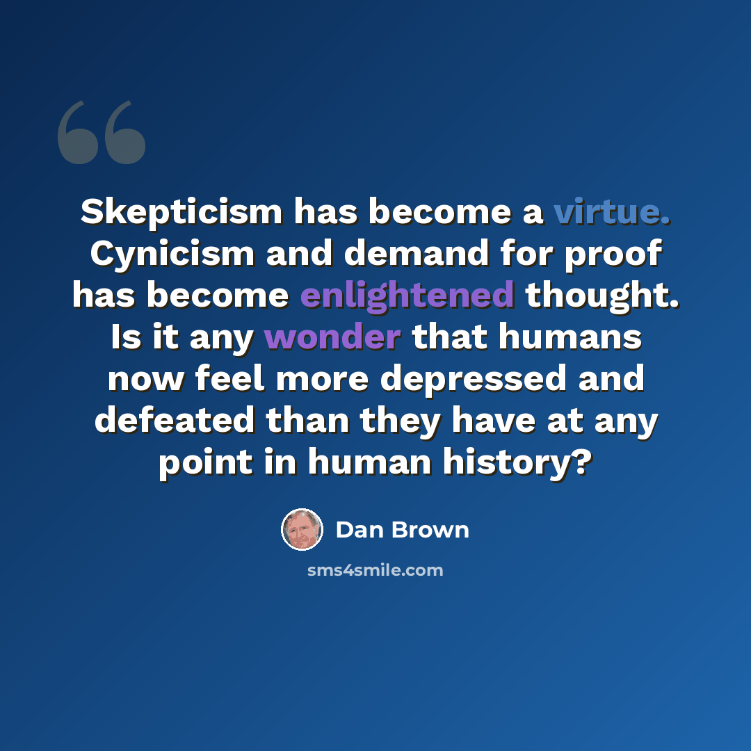 “Skepticism has become a virtue. Cynicism and demand for proof has become enlightened thought. Is it any wonder that humans now feel more depressed and defeated than they have at any point in human history?” quote by Dan Brown