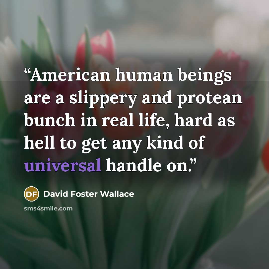 “American human beings are a slippery and protean bunch in real life, hard as hell to get any kind of universal handle on.” quote by David Foster Wallace