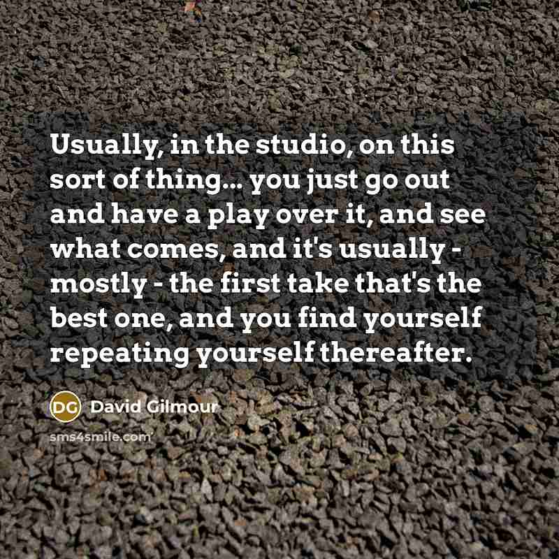 “Usually, in the studio, on this sort of thing... you just go out and have a play over it, and see what comes, and it's usually - mostly - the first take that's the best one, and you find yourself repeating yourself thereafter.” quote by David Gilmour