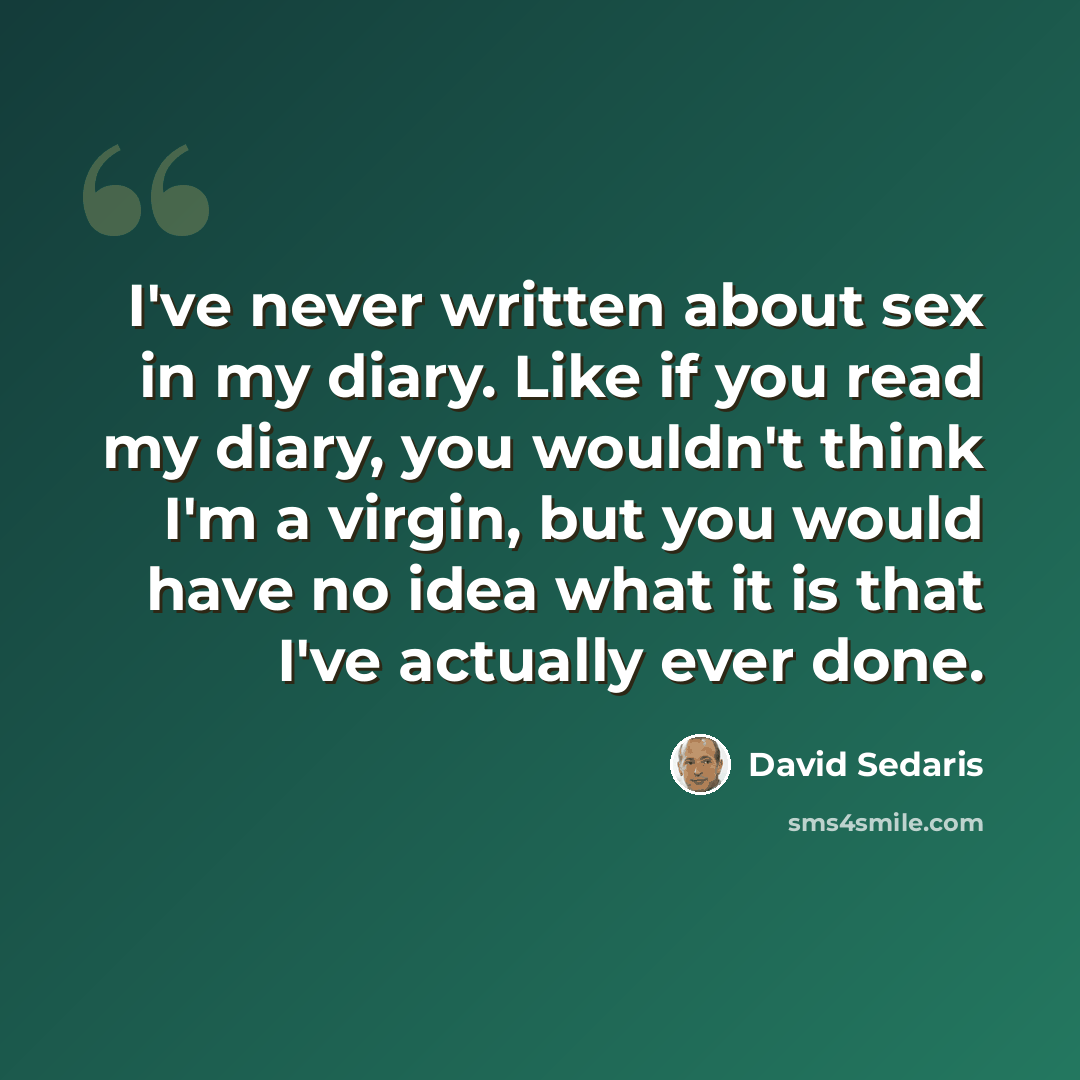 “I've never written about sex in my diary. Like if you read my diary, you wouldn't think I'm a virgin, but you would have no idea what it is that I've actually ever done.” quote by David Sedaris
