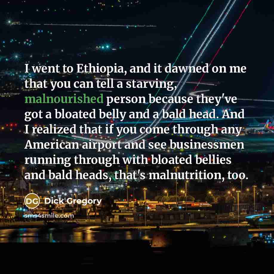 “I went to Ethiopia, and it dawned on me that you can tell a starving, malnourished person because they've got a bloated belly and a bald head. And I realized that if you come through any American airport and see businessmen running through with bloated bellies and bald heads, that's malnutrition…” quote by Dick Gregory