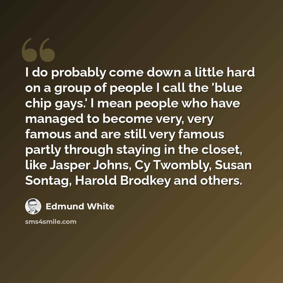 “I do probably come down a little hard on a group of people I call the 'blue chip gays.' I mean people who have managed to become very, very famous and are still very famous partly through staying in the closet, like Jasper Johns, Cy Twombly, Susan Sontag, Harold Brodkey and others.” quote by Edmund White