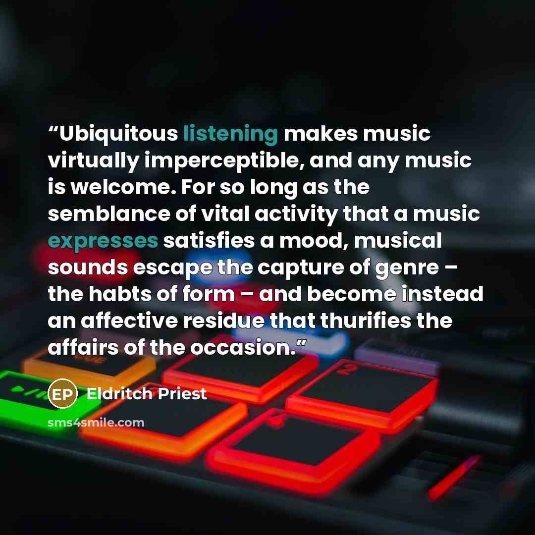 “Ubiquitous listening makes music virtually imperceptible, and any music is welcome. For so long as the semblance of vital activity that a music expresses satisfies a mood, musical sounds escape the capture of genre – the habts of form – and become instead an affective residue that thurifies the…” quote by Eldritch Priest