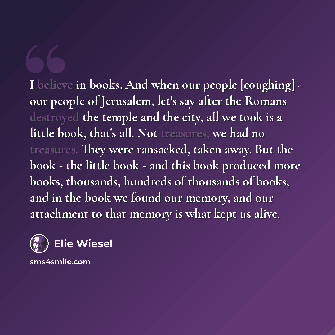 “I believe in books. And when our people [coughing] - our people of Jerusalem, let's say after the Romans destroyed the temple and the city, all we took is a little book, that's all. Not treasures, we had no treasures. They were ransacked, taken away. But the book - the little book - and this book…” quote by Elie Wiesel