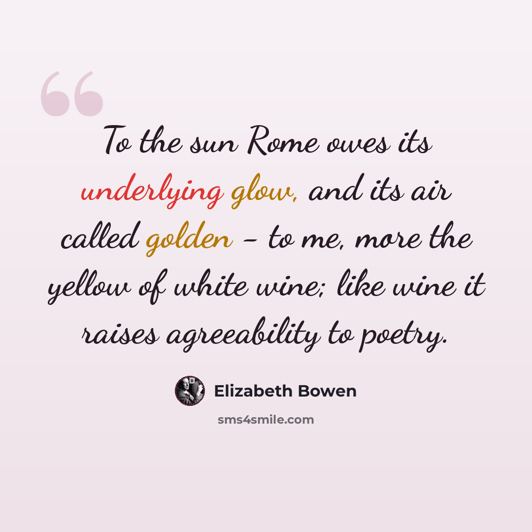 “To the sun Rome owes its underlying glow, and its air called golden - to me, more the yellow of white wine; like wine it raises agreeability to poetry.” quote by Elizabeth Bowen
