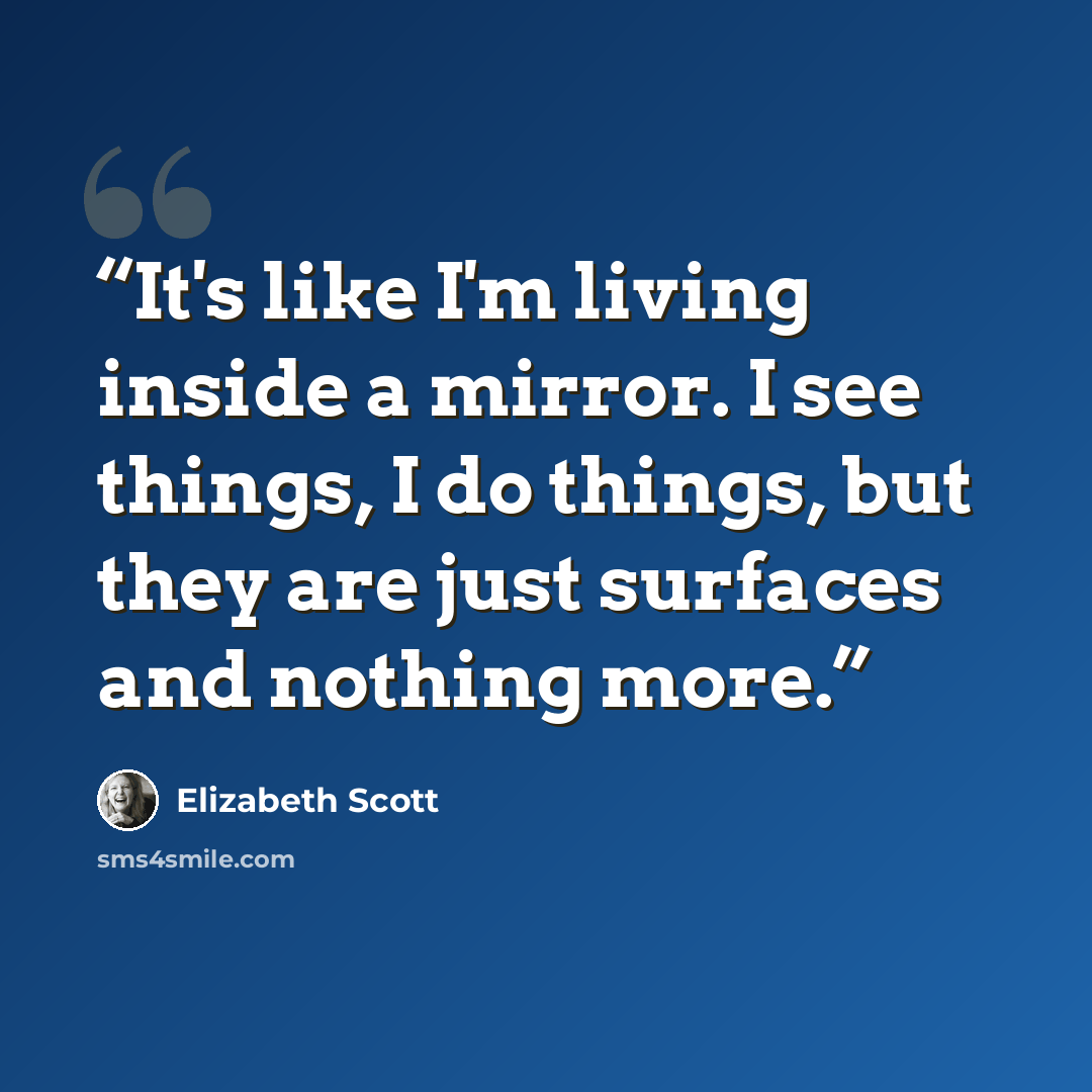 “It's like I'm living inside a mirror. I see things, I do things, but they are just surfaces and nothing more.” quote by Elizabeth Scott