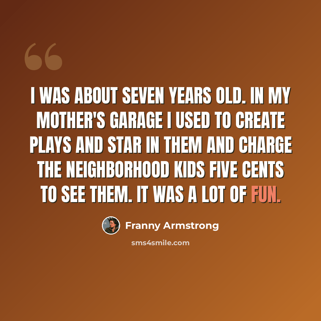 “I was about seven years old. In my mother's garage I used to create plays and star in them and charge the neighborhood kids five cents to see them. It was a lot of fun.” quote by Franny Armstrong
