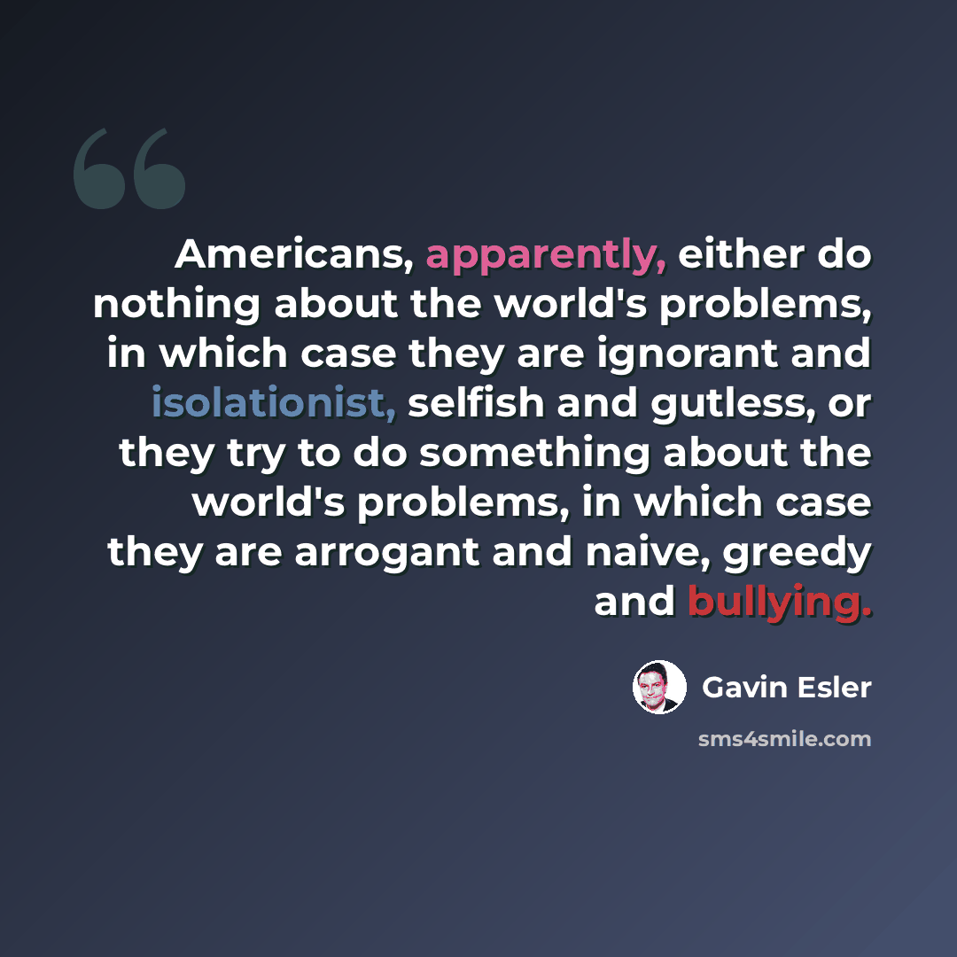 “Americans, apparently, either do nothing about the world's problems, in which case they are ignorant and isolationist, selfish and gutless, or they try to do something about the world's problems, in which case they are arrogant and naive, greedy and bullying.” quote by Gavin Esler