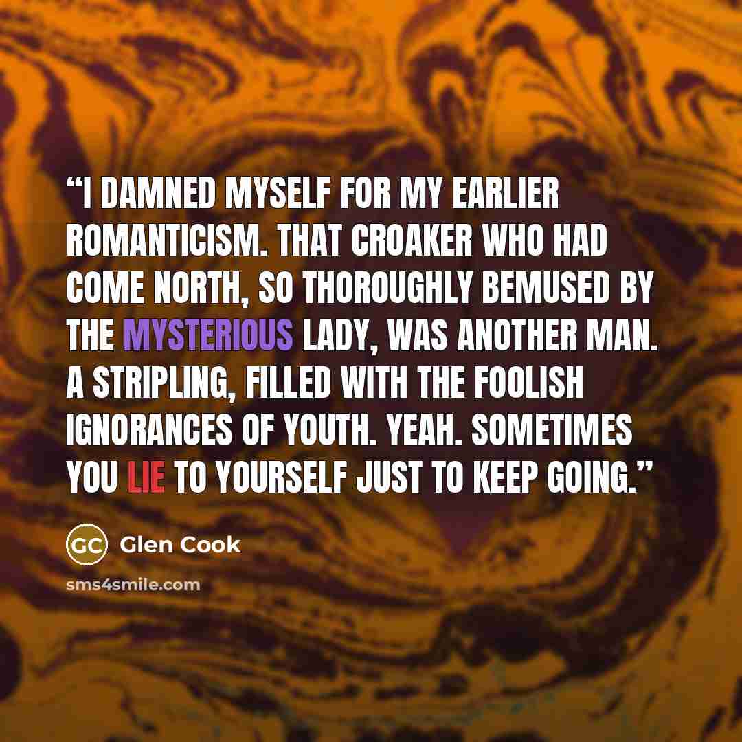 “I damned myself for my earlier romanticism. That Croaker who had come north, so thoroughly bemused by the mysterious Lady, was another man. A stripling, filled with the foolish ignorances of youth. Yeah. Sometimes you lie to yourself just to keep going.” quote by Glen Cook