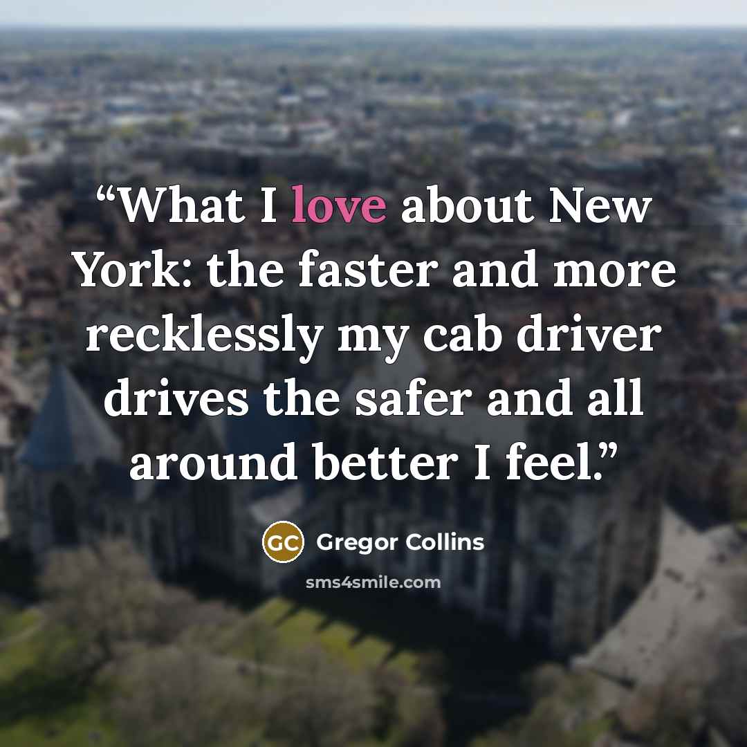 “What I love about New York: the faster and more recklessly my cab driver drives the safer and all around better I feel.” quote by Gregor Collins