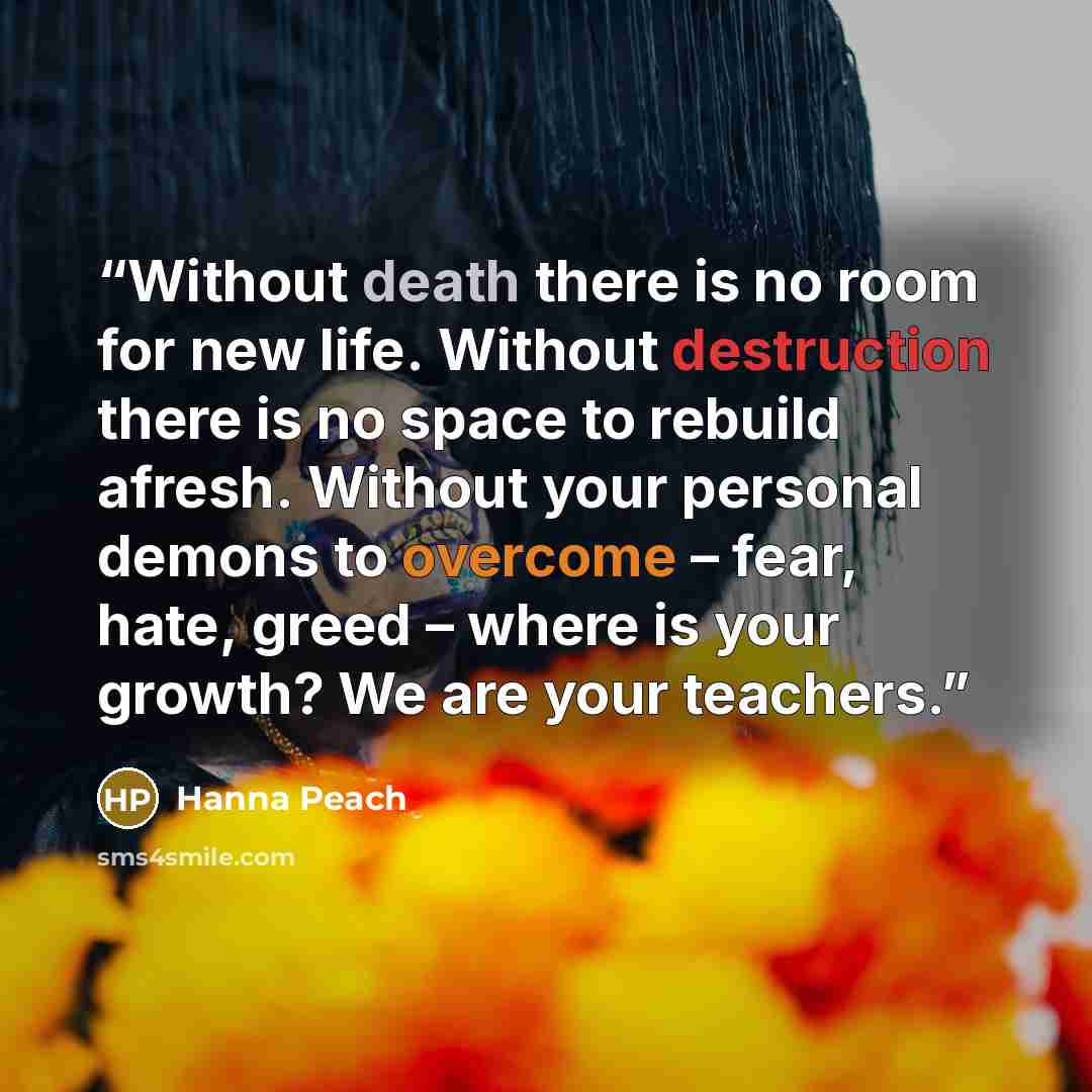 “Without death there is no room for new life. Without destruction there is no space to rebuild afresh. Without your personal demons to overcome – fear, hate, greed – where is your growth? We are your teachers.” quote by Hanna Peach