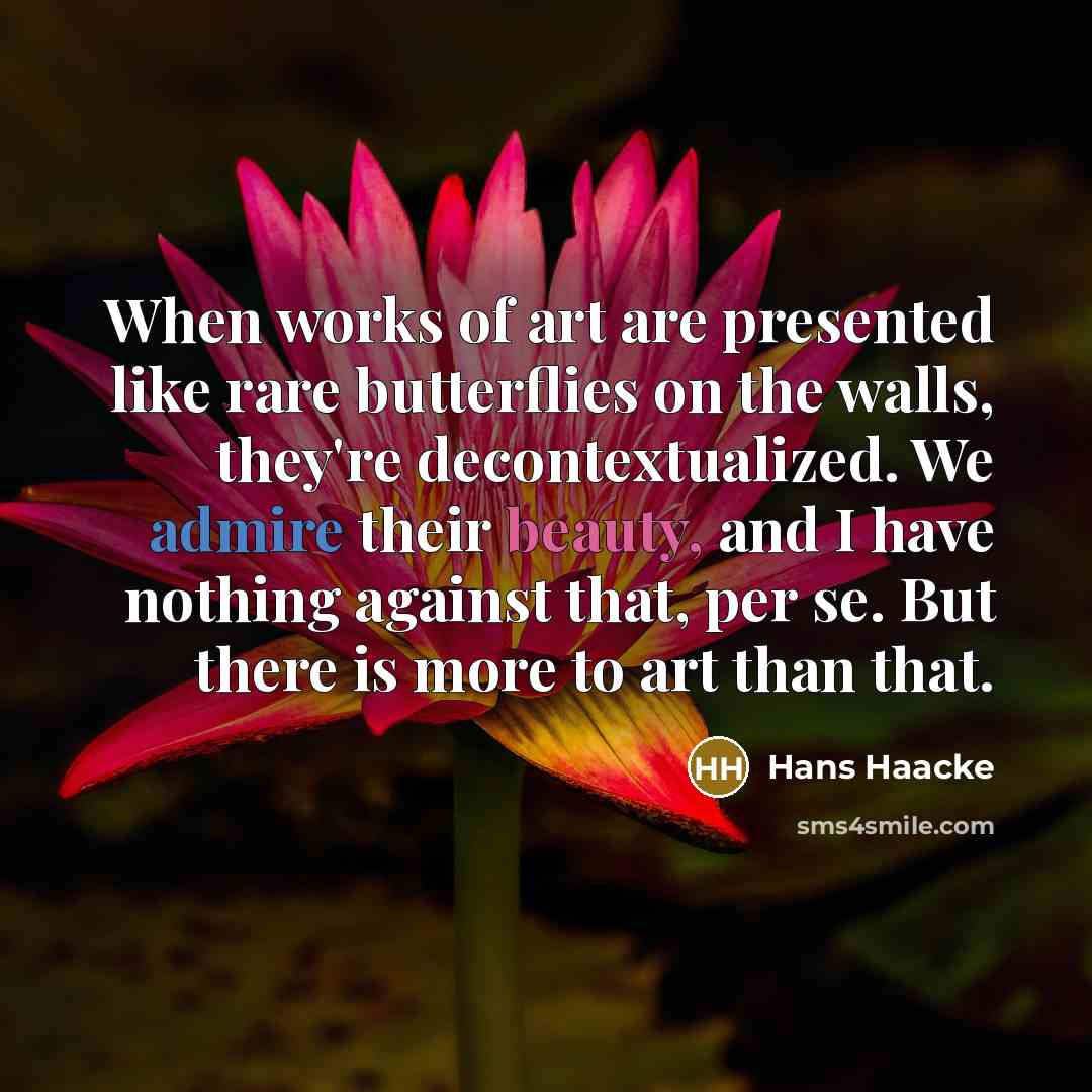 “When works of art are presented like rare butterflies on the walls, they're decontextualized. We admire their beauty, and I have nothing against that, per se. But there is more to art than that.” quote by Hans Haacke