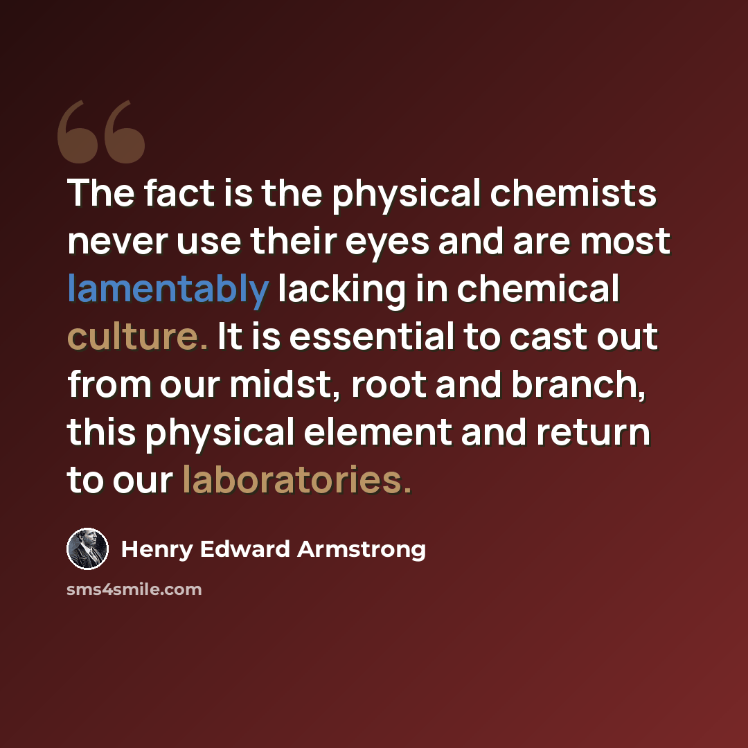 “The fact is the physical chemists never use their eyes and are most lamentably lacking in chemical culture. It is essential to cast out from our midst, root and branch, this physical element and return to our laboratories.” quote by Henry Edward Armstrong