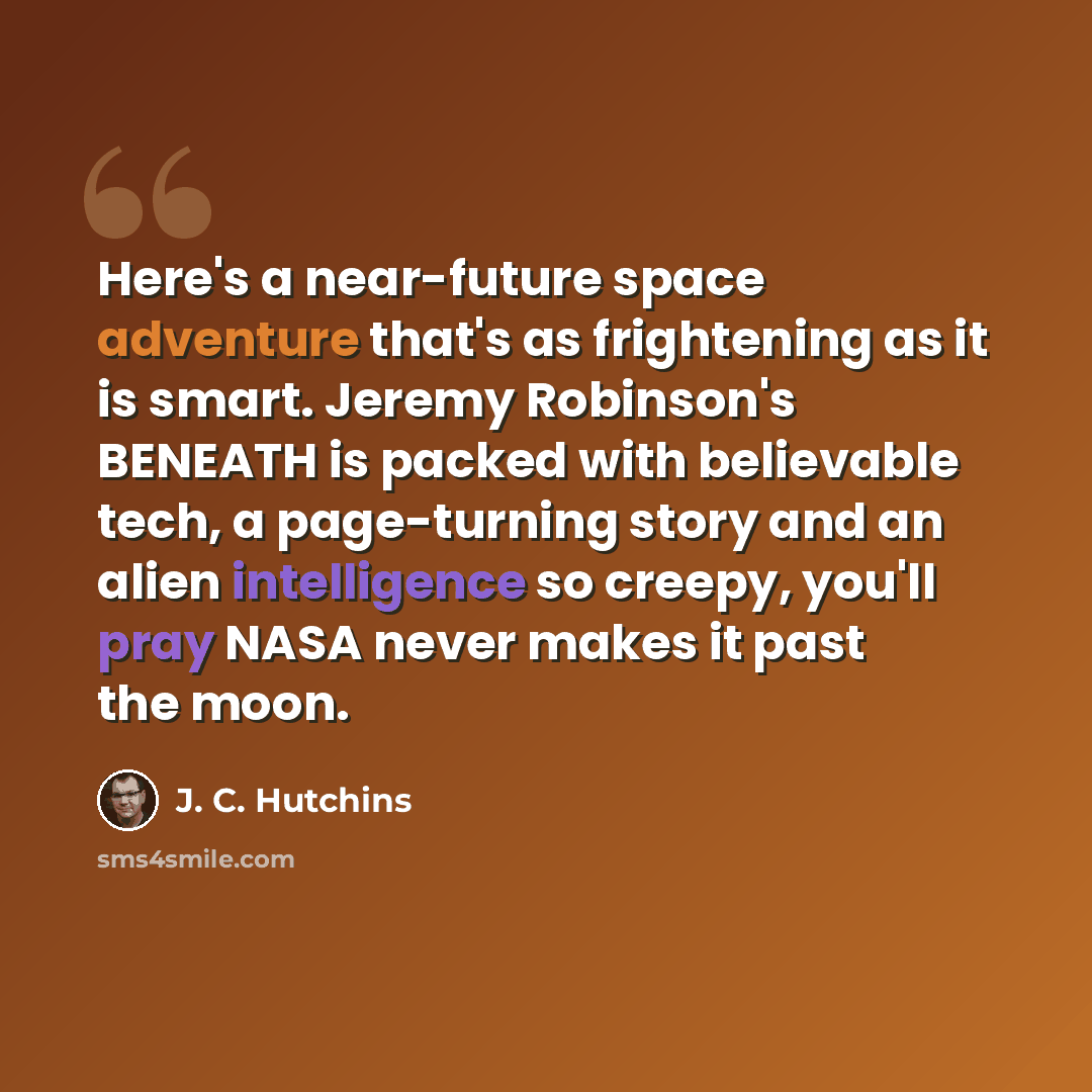 “Here's a near-future space adventure that's as frightening as it is smart. Jeremy Robinson's BENEATH is packed with believable tech, a page-turning story and an alien intelligence so creepy, you'll pray NASA never makes it past the moon.” quote by J. C. Hutchins