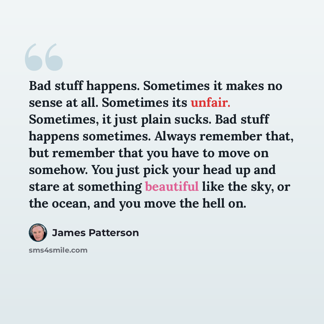 “Bad stuff happens. Sometimes it makes no sense at all. Sometimes its unfair. Sometimes, it just plain sucks. Bad stuff happens sometimes. Always remember that, but remember that you have to move on somehow. You just pick your head up and stare at something beautiful like the sky, or the ocean, and…” quote by James Patterson