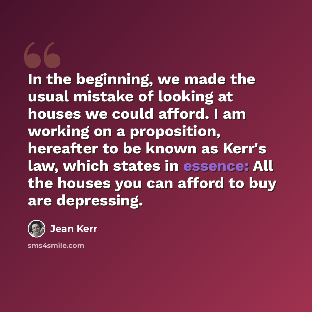 “In the beginning, we made the usual mistake of looking at houses we could afford. I am working on a proposition, hereafter to be known as Kerr's law, which states in essence: All the houses you can afford to buy are depressing.” quote by Jean Kerr