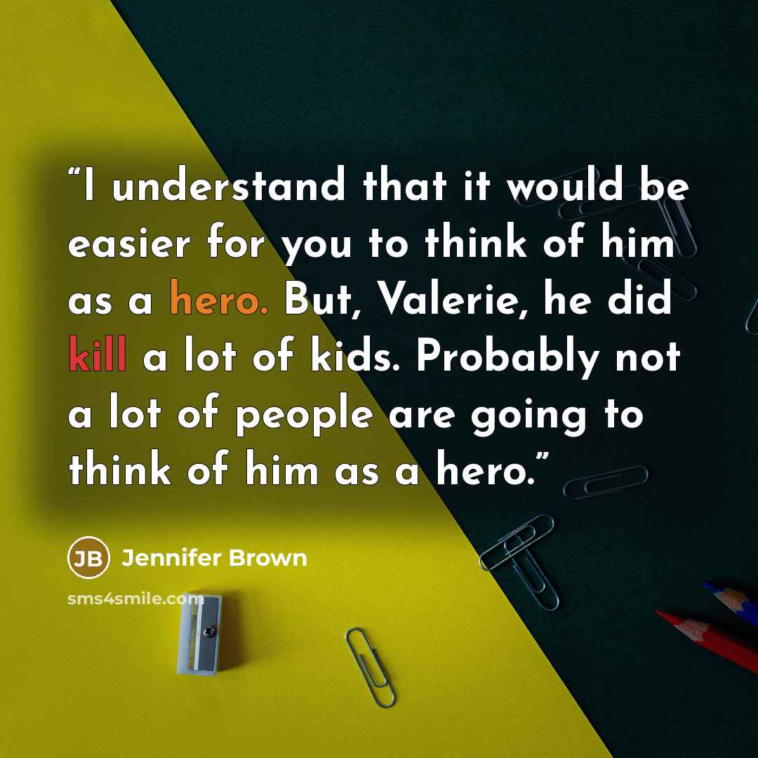 “I understand that it would be easier for you to think of him as a hero. But, Valerie, he did kill a lot of kids. Probably not a lot of people are going to think of him as a hero.” quote by Jennifer Brown