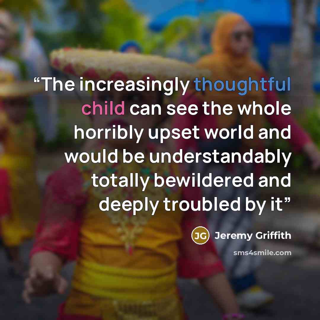 “The increasingly thoughtful child can see the whole horribly upset world and would be understandably totally bewildered and deeply troubled by it” quote by Jeremy Griffith