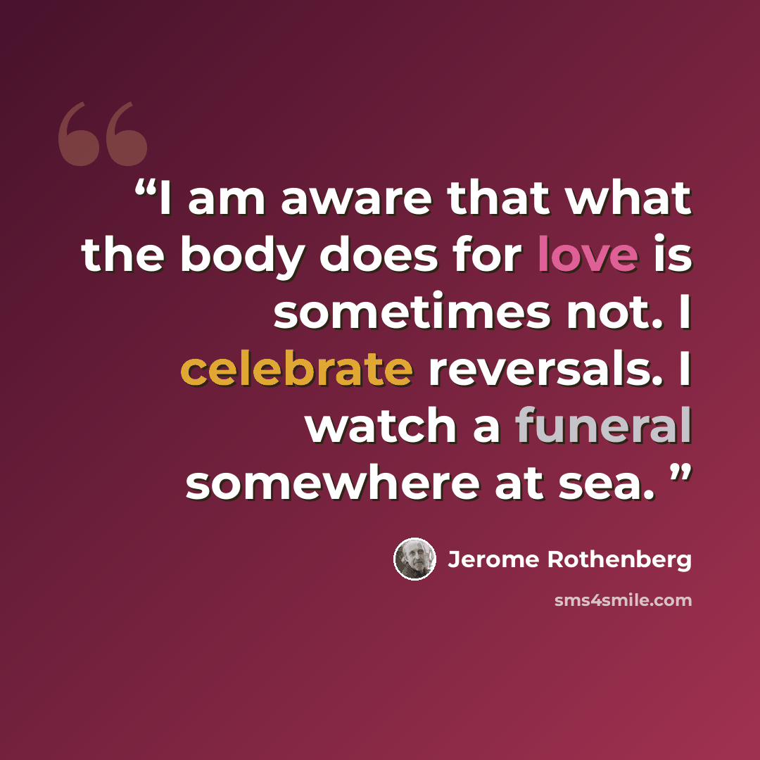 “I am aware that what the body does for love is sometimes not. I celebrate reversals. I watch a funeral somewhere at sea.” quote by Jerome Rothenberg