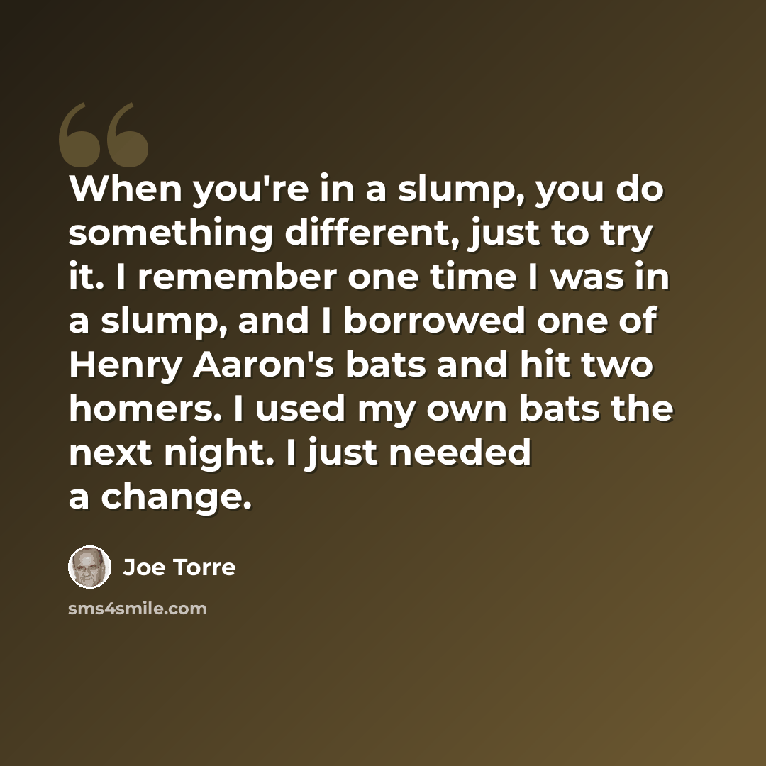 “When you're in a slump, you do something different, just to try it. I remember one time I was in a slump, and I borrowed one of Henry Aaron's bats and hit two homers. I used my own bats the next night. I just needed a change.” quote by Joe Torre