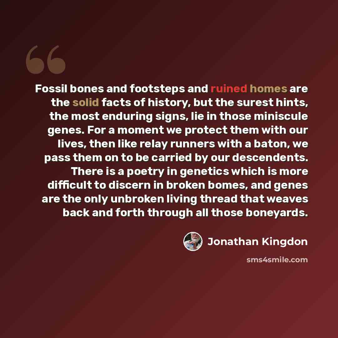 “Fossil bones and footsteps and ruined homes are the solid facts of history, but the surest hints, the most enduring signs, lie in those miniscule genes. For a moment we protect them with our lives, then like relay runners with a baton, we pass them on to be carried by our descendents. There is a…” quote by Jonathan Kingdon