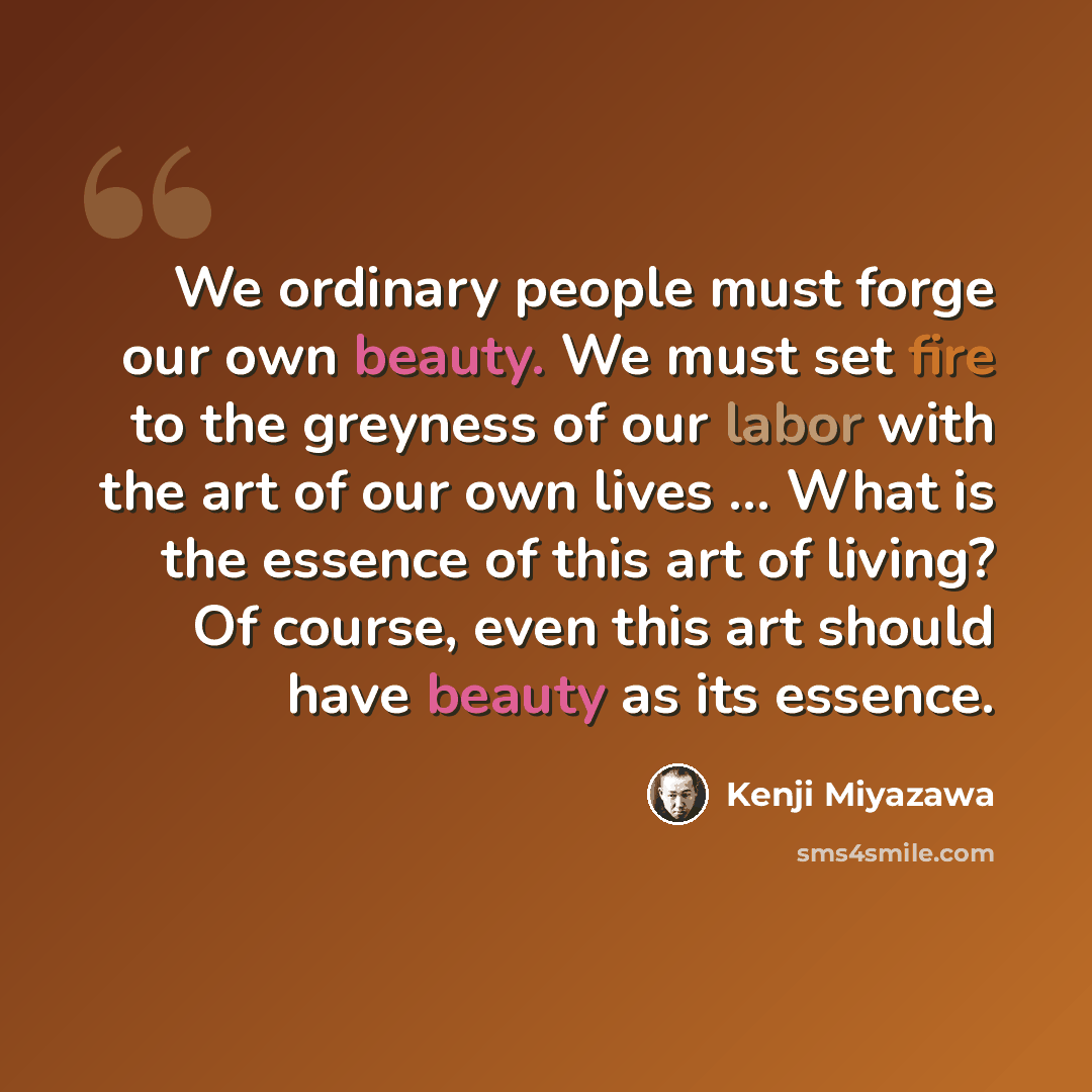 “We ordinary people must forge our own beauty. We must set fire to the greyness of our labor with the art of our own lives ... What is the essence of this art of living? Of course, even this art should have beauty as its essence.” quote by Kenji Miyazawa