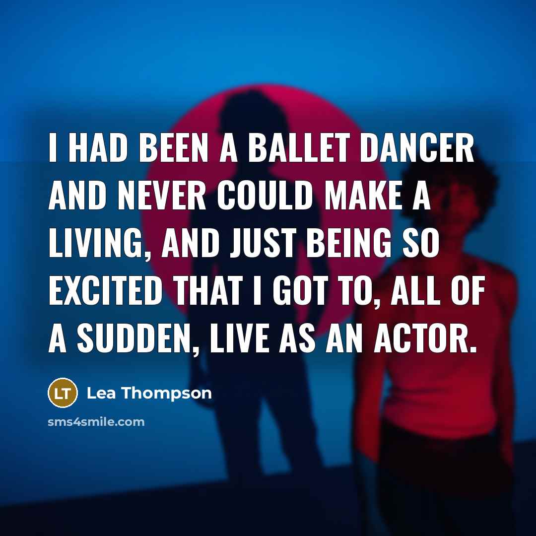 “I had been a ballet dancer and never could make a living, and just being so excited that I got to, all of a sudden, live as an actor.” quote by Lea Thompson