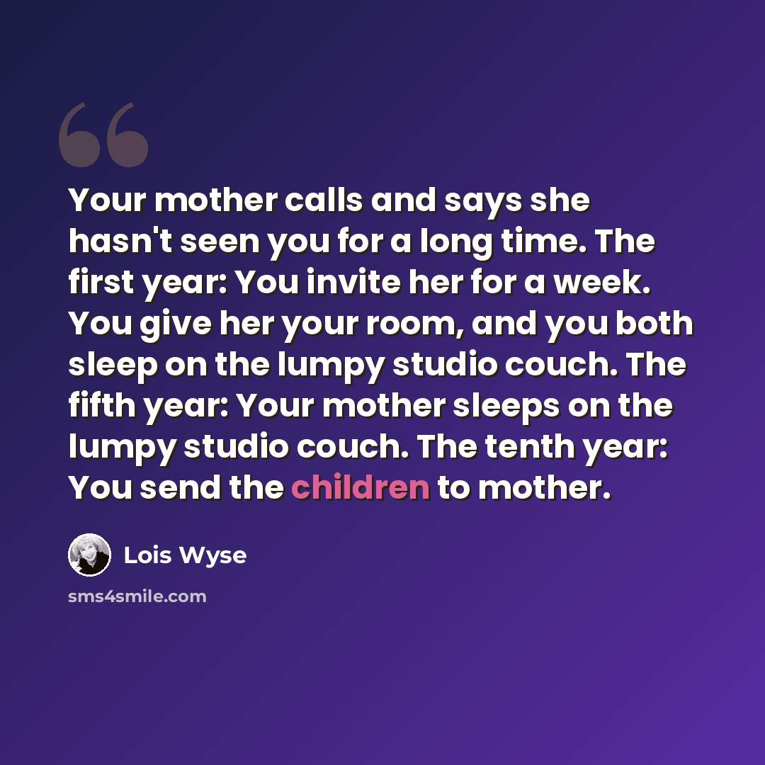“Your mother calls and says she hasn't seen you for a long time. The first year: You invite her for a week. You give her your room, and you both sleep on the lumpy studio couch. The fifth year: Your mother sleeps on the lumpy studio couch. The tenth year: You send the children to mother.” quote by Lois Wyse