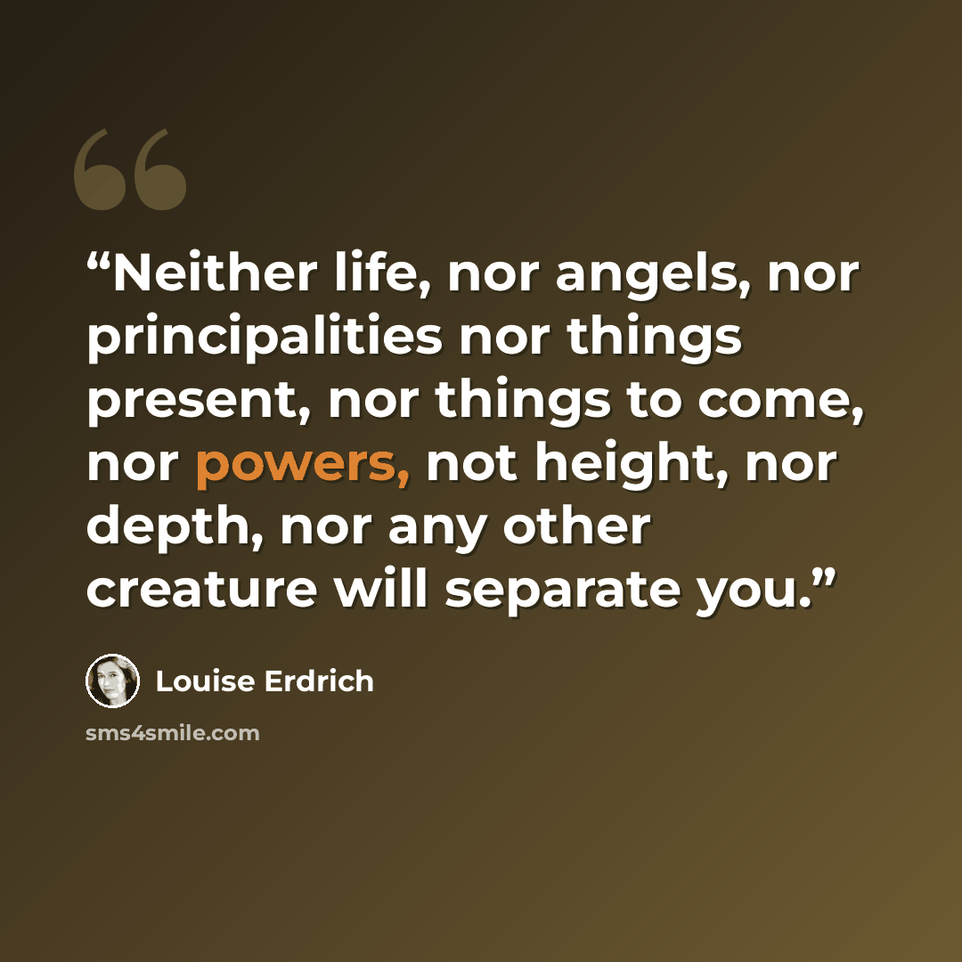 “Neither life, nor angels, nor principalities nor things present, nor things to come, nor powers, not height, nor depth, nor any other creature will separate you.” quote by Louise Erdrich