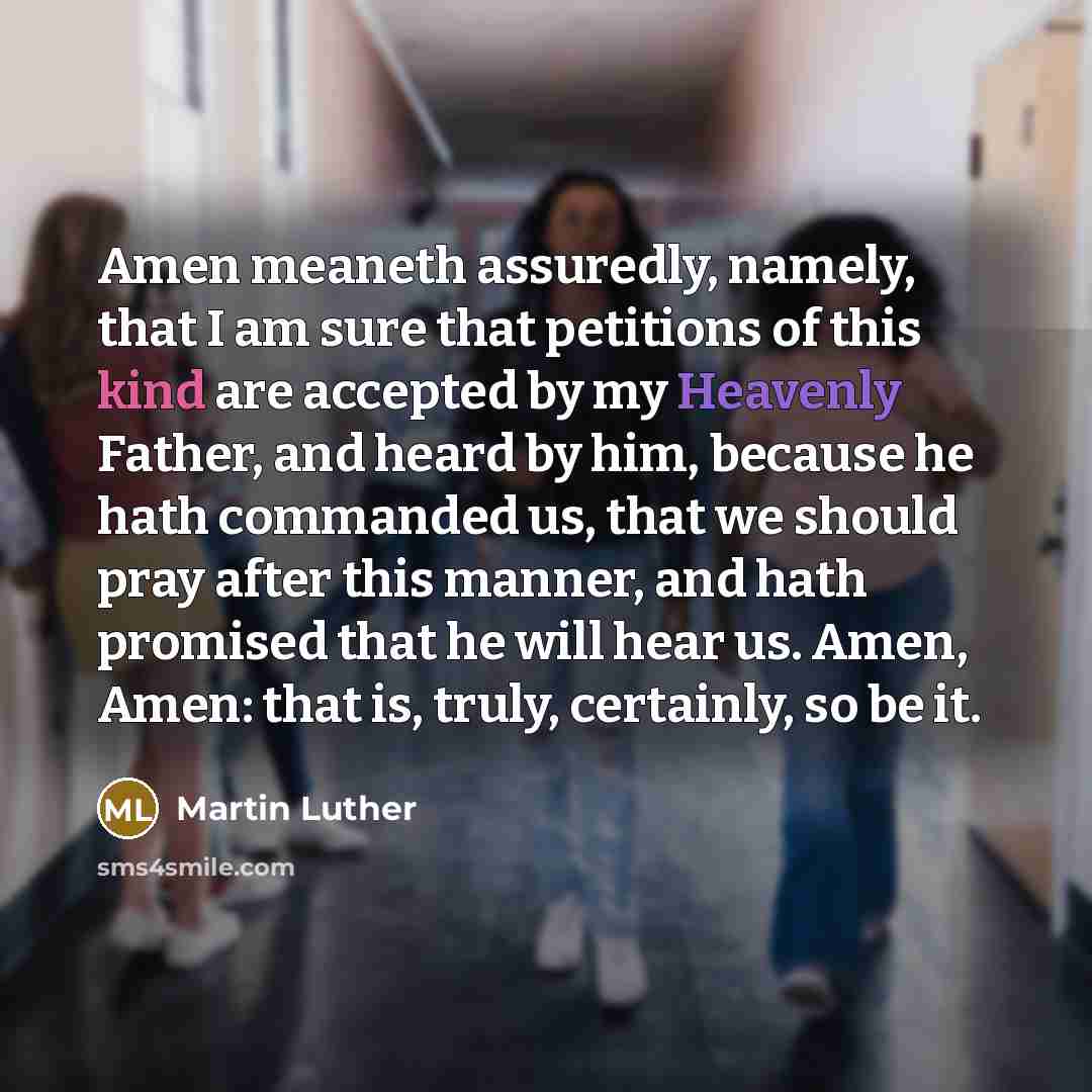 “Amen meaneth assuredly, namely, that I am sure that petitions of this kind are accepted by my Heavenly Father, and heard by him, because he hath commanded us, that we should pray after this manner, and hath promised that he will hear us. Amen, Amen: that is, truly, certainly, so be it.” quote by Martin Luther