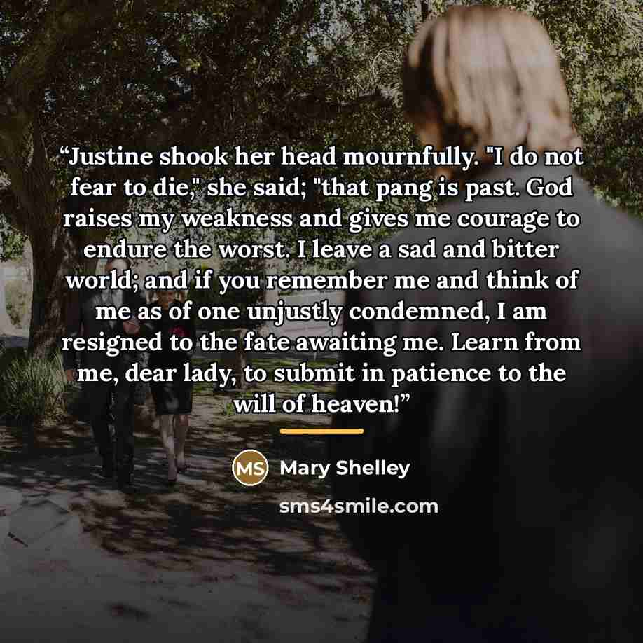 “Justine shook her head mournfully. "I do not fear to die," she said; "that pang is past. God raises my weakness and gives me courage to endure the worst. I leave a sad and bitter world; and if you remember me and think of me as of one unjustly condemned, I am resigned to the fate awaiting me…” quote by Mary Shelley