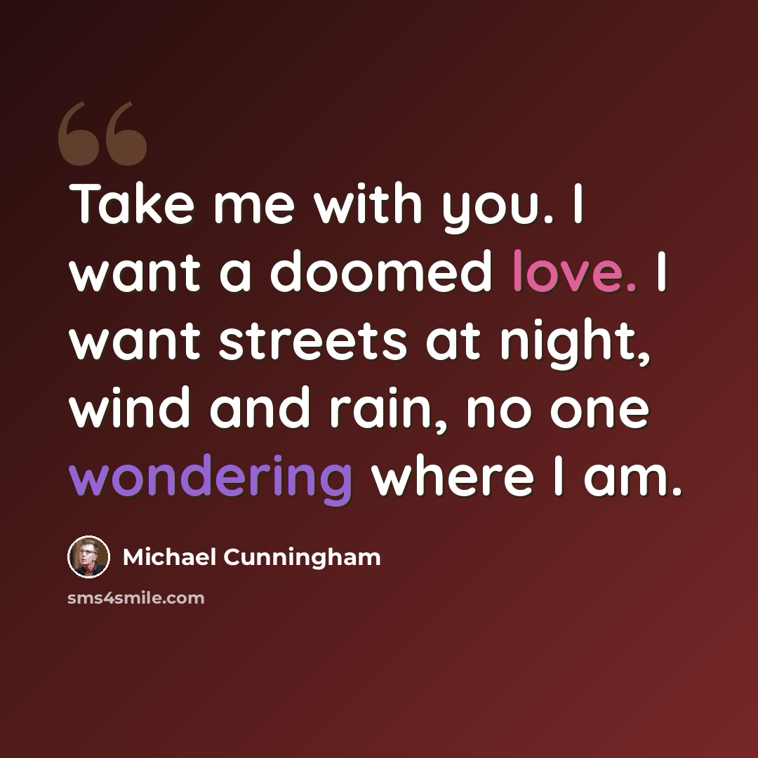 “Take me with you. I want a doomed love. I want streets at night, wind and rain, no one wondering where I am.” quote by Michael Cunningham