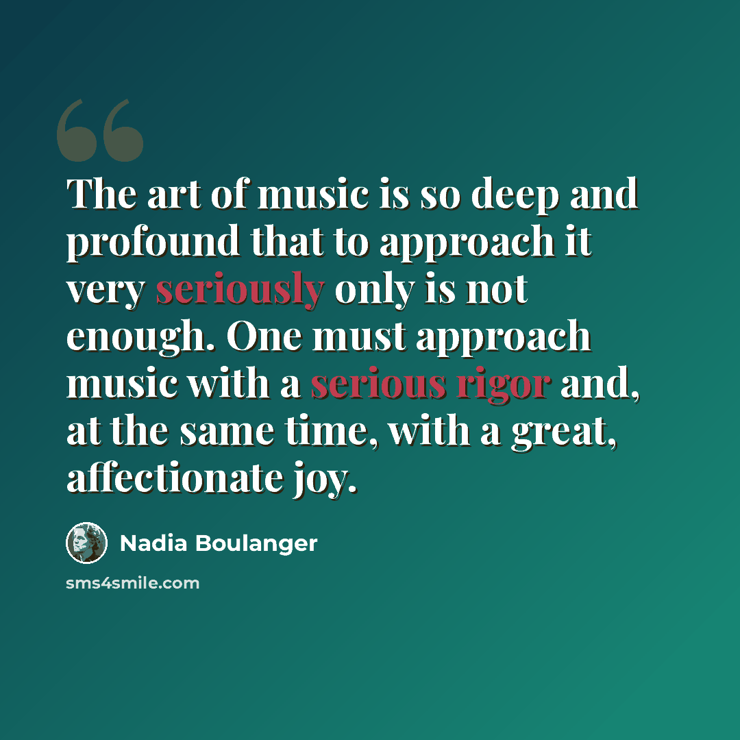 “The art of music is so deep and profound that to approach it very seriously only is not enough. One must approach music with a serious rigor and, at the same time, with a great, affectionate joy.” quote by Nadia Boulanger