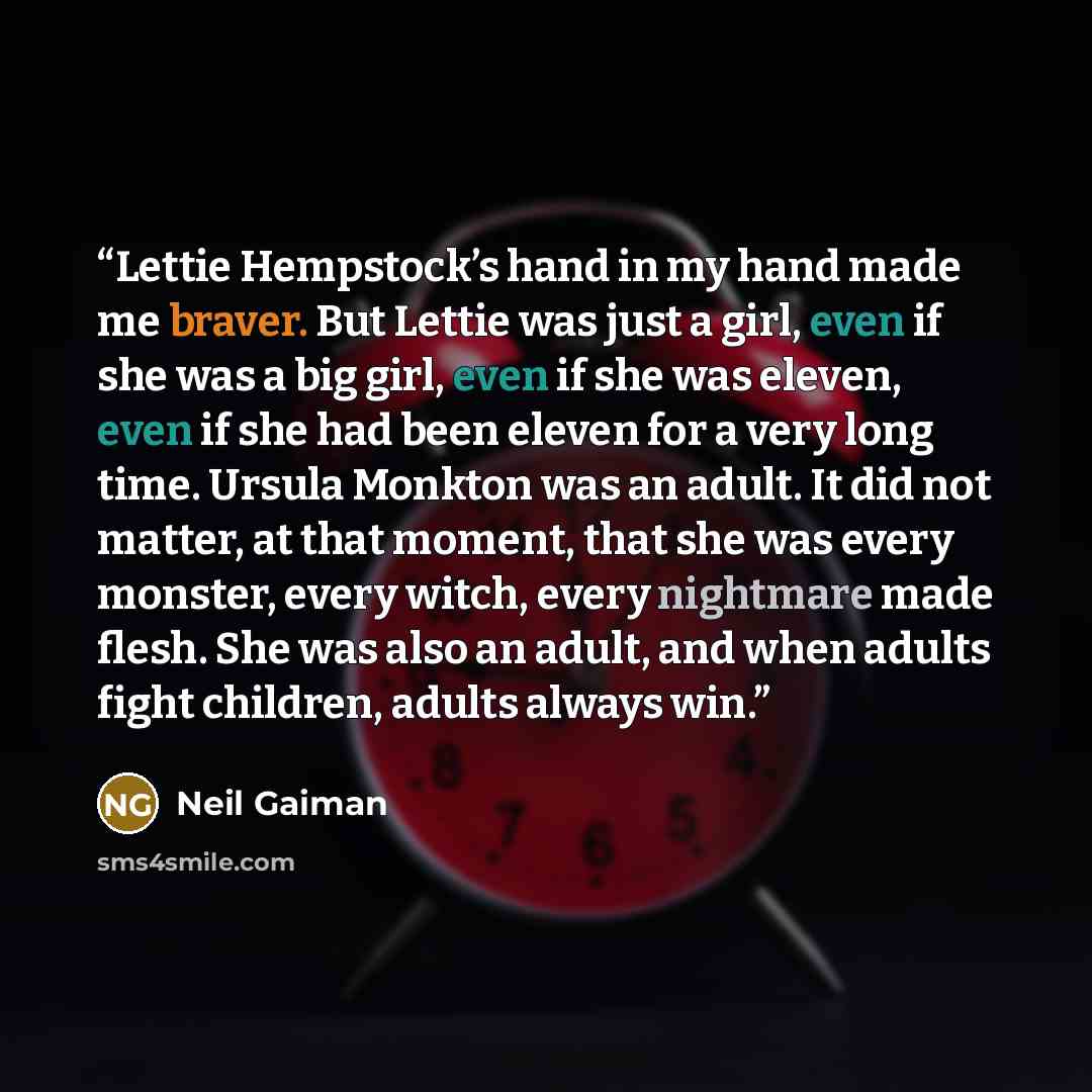“Lettie Hempstock’s hand in my hand made me braver. But Lettie was just a girl, even if she was a big girl, even if she was eleven, even if she had been eleven for a very long time. Ursula Monkton was an adult. It did not matter, at that moment, that she was every monster, every witch, every…” quote by Neil Gaiman