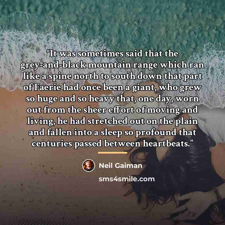 “It was sometimes said that the grey-and-black mountain range which ran like a spine north to south down that part of Faerie had once been a giant, who grew so huge and so heavy that, one day, worn out from the sheer effort of moving and living, he had stretched out on the plain and fallen into a…” quote by Neil Gaiman