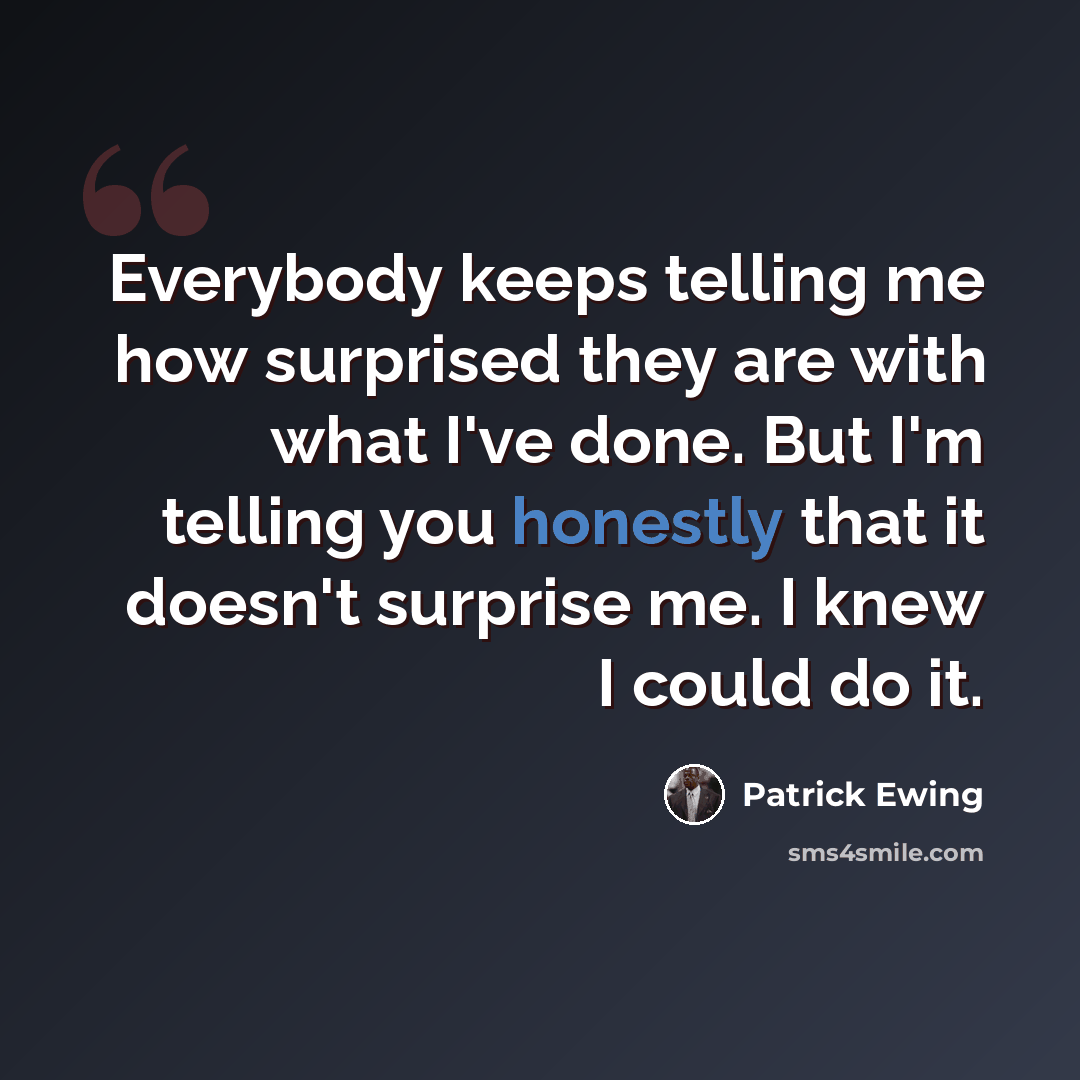 “Everybody keeps telling me how surprised they are with what I've done. But I'm telling you honestly that it doesn't surprise me. I knew I could do it.” quote by Patrick Ewing