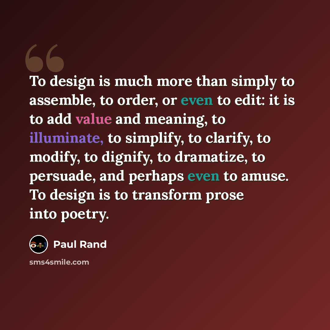 “To design is much more than simply to assemble, to order, or even to edit: it is to add value and meaning, to illuminate, to simplify, to clarify, to modify, to dignify, to dramatize, to persuade, and perhaps even to amuse. To design is to transform prose into poetry.” quote by Paul Rand