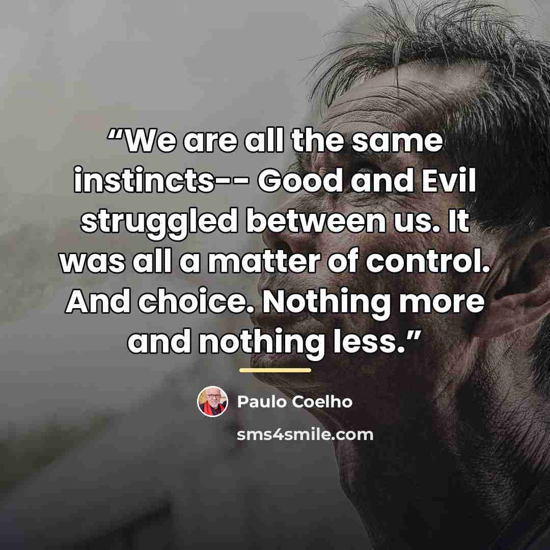 “We are all the same instincts-- Good and Evil struggled between us. It was all a matter of control. And choice. Nothing more and nothing less.” quote by Paulo Coelho