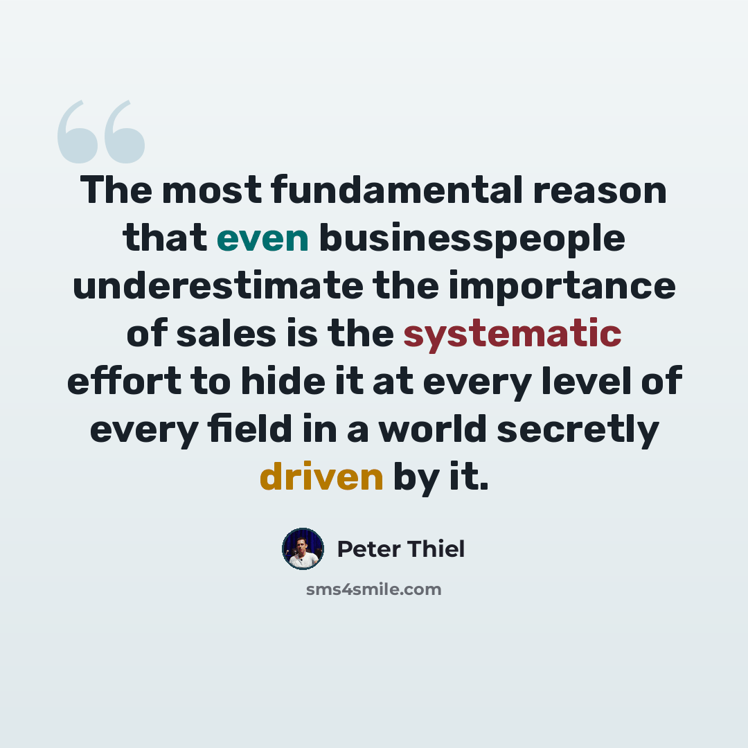 “The most fundamental reason that even businesspeople underestimate the importance of sales is the systematic effort to hide it at every level of every field in a world secretly driven by it.” quote by Peter Thiel