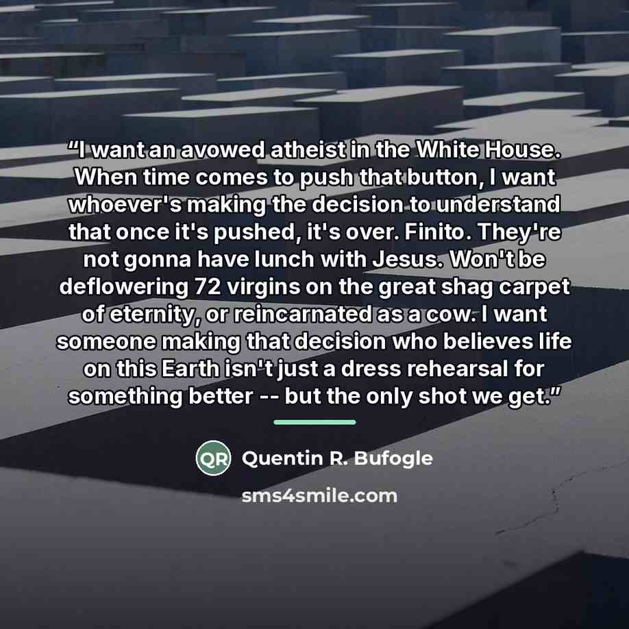 “I want an avowed atheist in the White House. When time comes to push that button, I want whoever's making the decision to understand that once it's pushed, it's over. Finito. They're not gonna have lunch with Jesus. Won't be deflowering 72 virgins on the great shag carpet of eternity, or…” quote by Quentin R. Bufogle